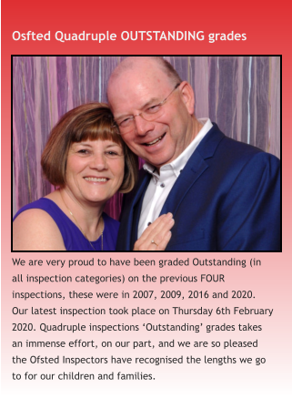 Osfted Quadruple OUTSTANDING grades We are very proud to have been graded Outstanding (in all inspection categories) on the previous FOUR inspections, these were in 2007, 2009, 2016 and 2020. Our latest inspection took place on Thursday 6th February 2020. Quadruple inspections ‘Outstanding’ grades takes an immense effort, on our part, and we are so pleased the Ofsted Inspectors have recognised the lengths we go to for our children and families.