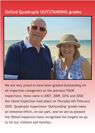 Osfted Quadruple OUTSTANDING grades We are very proud to have been graded Outstanding (in all inspection categories) on the previous FOUR inspections, these were in 2007, 2009, 2016 and 2020. Our latest inspection took place on Thursday 6th February 2020. Quadruple inspections ‘Outstanding’ grades takes an immense effort, on our part, and we are so pleased the Ofsted Inspectors have recognised the lengths we go to for our children and families.