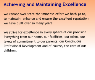 Achieving and Maintaining Excellence We cannot over state the immense effort we both go to, to maintain, enhance and ensure the excellent reputation we have built over so many years.   We strive for excellence in every sphere of our provision. Everything from our home, our facilities, our ethos, our levels of commitment to our parents, our Continuous Professional Development and of course, the care of our children.