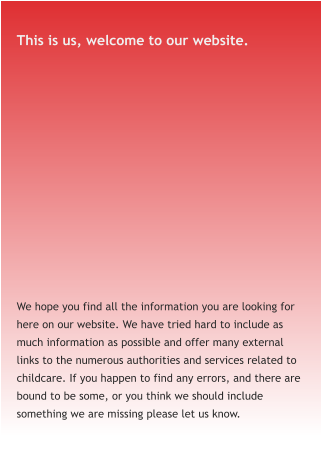This is us, welcome to our website. We hope you find all the information you are looking for here on our website. We have tried hard to include as much information as possible and offer many external links to the numerous authorities and services related to childcare. If you happen to find any errors, and there are bound to be some, or you think we should include something we are missing please let us know.